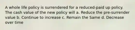 A whole life policy is surrendered for a reduced-paid up policy. The cash value of the new policy will a. Reduce the pre-surrender value b. Continue to increase c. Remain the Same d. Decrease over time