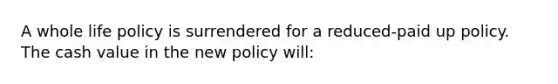 A whole life policy is surrendered for a reduced-paid up policy. The cash value in the new policy will: