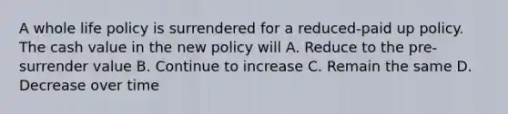 A whole life policy is surrendered for a reduced-paid up policy. The cash value in the new policy will A. Reduce to the pre-surrender value B. Continue to increase C. Remain the same D. Decrease over time