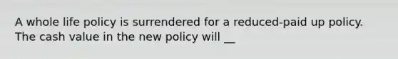 A whole life policy is surrendered for a reduced-paid up policy. The cash value in the new policy will __