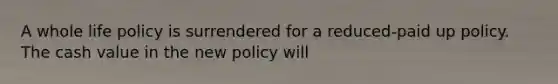 A whole life policy is surrendered for a reduced-paid up policy. The cash value in the new policy will