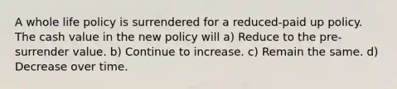 A whole life policy is surrendered for a reduced-paid up policy. The cash value in the new policy will a) Reduce to the pre-surrender value. b) Continue to increase. c) Remain the same. d) Decrease over time.