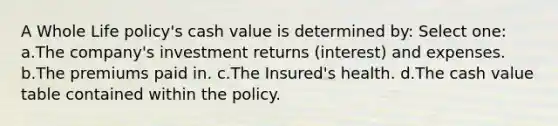 A Whole Life policy's cash value is determined by: Select one: a.The company's investment returns (interest) and expenses. b.The premiums paid in. c.The Insured's health. d.The cash value table contained within the policy.