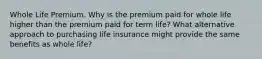 Whole Life Premium. Why is the premium paid for whole life higher than the premium paid for term​ life? What alternative approach to purchasing life insurance might provide the same benefits as whole​ life?