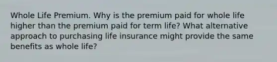 Whole Life Premium. Why is the premium paid for whole life higher than the premium paid for term​ life? What alternative approach to purchasing life insurance might provide the same benefits as whole​ life?