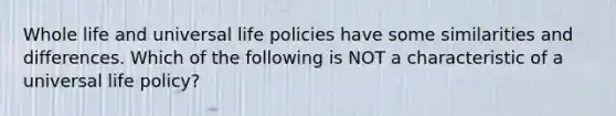 Whole life and universal life policies have some similarities and differences. Which of the following is NOT a characteristic of a universal life policy?