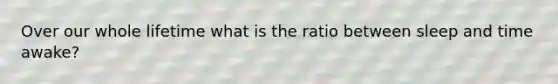 Over our whole lifetime what is the ratio between sleep and time awake?
