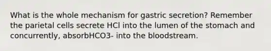 What is the whole mechanism for gastric secretion? Remember the parietal cells secrete HCl into the lumen of the stomach and concurrently, absorbHCO3- into the bloodstream.