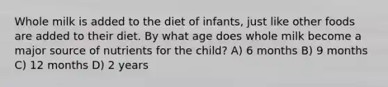 Whole milk is added to the diet of infants, just like other foods are added to their diet. By what age does whole milk become a major source of nutrients for the child? A) 6 months B) 9 months C) 12 months D) 2 years