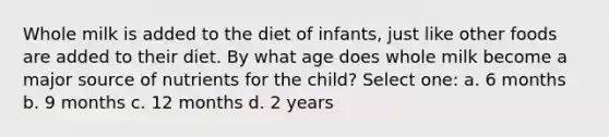 Whole milk is added to the diet of infants, just like other foods are added to their diet. By what age does whole milk become a major source of nutrients for the child? Select one: a. 6 months b. 9 months c. 12 months d. 2 years