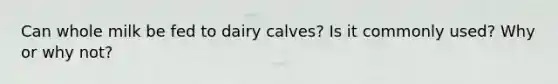 Can whole milk be fed to dairy calves? Is it commonly used? Why or why not?