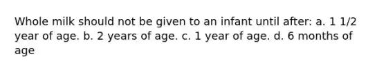 Whole milk should not be given to an infant until after: a. 1 1/2 year of age. b. 2 years of age. c. 1 year of age. d. 6 months of age
