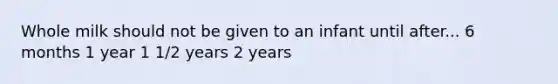 Whole milk should not be given to an infant until after... 6 months 1 year 1 1/2 years 2 years