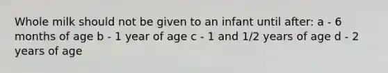 Whole milk should not be given to an infant until after: a - 6 months of age b - 1 year of age c - 1 and 1/2 years of age d - 2 years of age