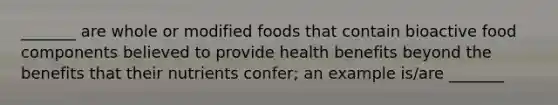 _______ are whole or modified foods that contain bioactive food components believed to provide health benefits beyond the benefits that their nutrients confer; an example is/are _______