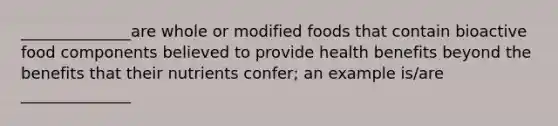 ______________are whole or modified foods that contain bioactive food components believed to provide health benefits beyond the benefits that their nutrients confer; an example is/are ______________