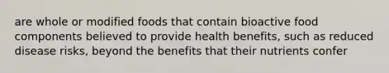 are whole or modified foods that contain bioactive food components believed to provide health benefits, such as reduced disease risks, beyond the benefits that their nutrients confer