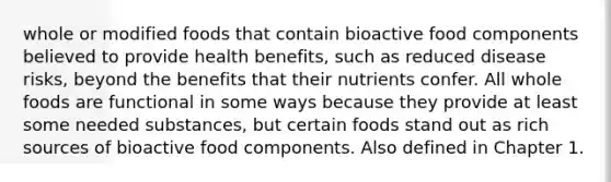 whole or modified foods that contain bioactive food components believed to provide health benefits, such as reduced disease risks, beyond the benefits that their nutrients confer. All whole foods are functional in some ways because they provide at least some needed substances, but certain foods stand out as rich sources of bioactive food components. Also defined in Chapter 1.