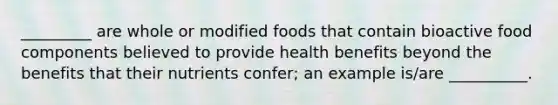 _________ are whole or modified foods that contain bioactive food components believed to provide health benefits beyond the benefits that their nutrients confer; an example is/are __________.