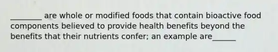 ________ are whole or modified foods that contain bioactive food components believed to provide health benefits beyond the benefits that their nutrients confer; an example are______