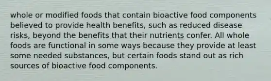 whole or modified foods that contain bioactive food components believed to provide health benefits, such as reduced disease risks, beyond the benefits that their nutrients confer. All whole foods are functional in some ways because they provide at least some needed substances, but certain foods stand out as rich sources of bioactive food components.