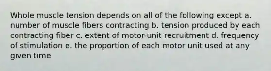 Whole muscle tension depends on all of the following except a. number of muscle fibers contracting b. tension produced by each contracting fiber c. extent of motor-unit recruitment d. frequency of stimulation e. the proportion of each motor unit used at any given time