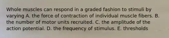 Whole muscles can respond in a graded fashion to stimuli by varying A. the force of contraction of individual muscle fibers. B. the number of motor units recruited. C. the amplitude of the action potential. D. the frequency of stimulus. E. thresholds