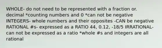 WHOLE- do not need to be represented with a fraction or. decimal *counting numbers and 0 *can not be negative INTEGERS- whole numbers and their opposites -CAN be negative RATIONAL #s- expressed as a RATIO 44, 0.12, -18/5 IRRATIONAL- can not be expressed as a ratio *whole #s and integers are all rational