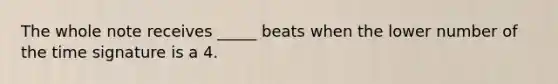 The whole note receives _____ beats when the lower number of the time signature is a 4.