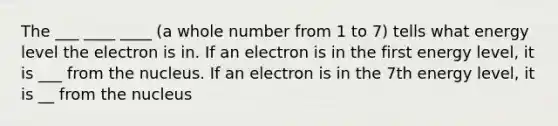 The ___ ____ ____ (a whole number from 1 to 7) tells what energy level the electron is in. If an electron is in the first energy level, it is ___ from the nucleus. If an electron is in the 7th energy level, it is __ from the nucleus