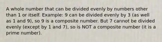 A whole number that can be divided evenly by numbers other than 1 or itself. Example: 9 can be divided evenly by 3 (as well as 1 and 9), so 9 is a composite number. But 7 cannot be divided evenly (except by 1 and 7), so is NOT a composite number (it is a prime number).