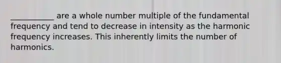 ___________ are a whole number multiple of the fundamental frequency and tend to decrease in intensity as the harmonic frequency increases. This inherently limits the number of harmonics.