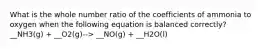 What is the whole number ratio of the coefficients of ammonia to oxygen when the following equation is balanced correctly? __NH3(g) + __O2(g)--> __NO(g) + __H2O(l)