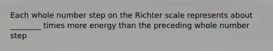 Each whole number step on the Richter scale represents about ________ times more energy than the preceding whole number step