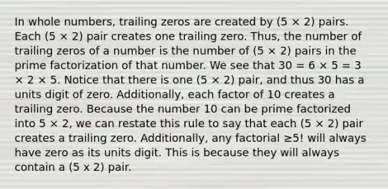 In whole numbers, trailing zeros are created by (5 × 2) pairs. Each (5 × 2) pair creates one trailing zero. Thus, the number of trailing zeros of a number is the number of (5 × 2) pairs in the prime factorization of that number. We see that 30 = 6 × 5 = 3 × 2 × 5. Notice that there is one (5 × 2) pair, and thus 30 has a units digit of zero. Additionally, each factor of 10 creates a trailing zero. Because the number 10 can be prime factorized into 5 × 2, we can restate this rule to say that each (5 × 2) pair creates a trailing zero. Additionally, any factorial ≥5! will always have zero as its units digit. This is because they will always contain a (5 x 2) pair.