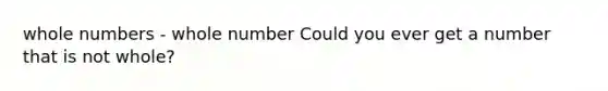 <a href='https://www.questionai.com/knowledge/kHClMPgTfV-whole-numbers' class='anchor-knowledge'>whole numbers</a> - whole number Could you ever get a number that is not whole?