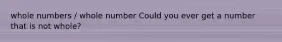 <a href='https://www.questionai.com/knowledge/kHClMPgTfV-whole-numbers' class='anchor-knowledge'>whole numbers</a> / whole number Could you ever get a number that is not whole?