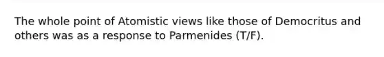 The whole point of Atomistic views like those of Democritus and others was as a response to Parmenides (T/F).