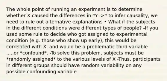 The whole point of running an experiment is to determine whether X caused the differences in *Y-->* to infer causality, we need to rule out alternative explanations • What if the subjects in the different conditions were different types of people? -If you used some rule to decide who got assigned to experimental condition (e.g. those who show up early), this would be correlated with X, and would be a problematic third variable .....or *confound*. -To solve this problem, subjects must be *randomly assigned* to the various levels of X -Thus, participants in different groups should have random variability on any possible confounding variable