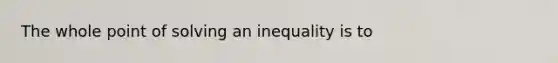 The whole point of solving an inequality is to