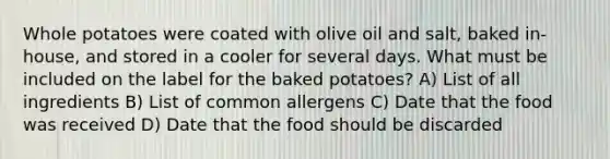 Whole potatoes were coated with olive oil and salt, baked in-house, and stored in a cooler for several days. What must be included on the label for the baked potatoes? A) List of all ingredients B) List of common allergens C) Date that the food was received D) Date that the food should be discarded