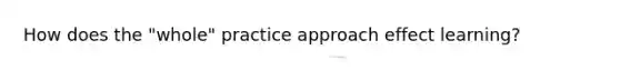 How does the "whole" practice approach effect learning?