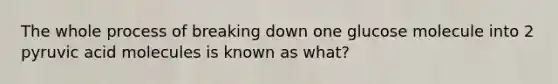 The whole process of breaking down one glucose molecule into 2 pyruvic acid molecules is known as what?