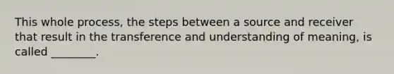 This whole process, the steps between a source and receiver that result in the transference and understanding of meaning, is called ________.