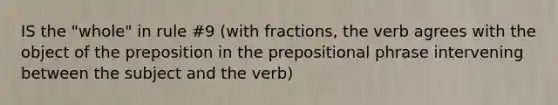 IS the "whole" in rule #9 (with fractions, the verb agrees with the object of the preposition in the prepositional phrase intervening between the subject and the verb)