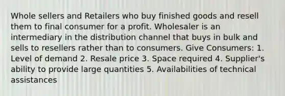 Whole sellers and Retailers who buy finished goods and resell them to final consumer for a profit. Wholesaler is an intermediary in the distribution channel that buys in bulk and sells to resellers rather than to consumers. Give Consumers: 1. Level of demand 2. Resale price 3. Space required 4. Supplier's ability to provide large quantities 5. Availabilities of technical assistances