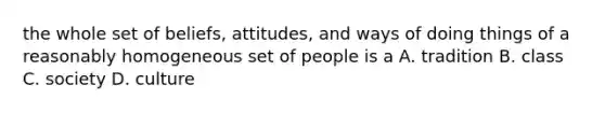 the whole set of beliefs, attitudes, and ways of doing things of a reasonably homogeneous set of people is a A. tradition B. class C. society D. culture