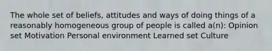 The whole set of beliefs, attitudes and ways of doing things of a reasonably homogeneous group of people is called a(n): Opinion set Motivation Personal environment Learned set Culture