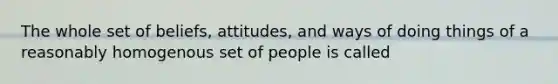 The whole set of beliefs, attitudes, and ways of doing things of a reasonably homogenous set of people is called