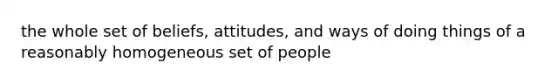 the whole set of beliefs, attitudes, and ways of doing things of a reasonably homogeneous set of people